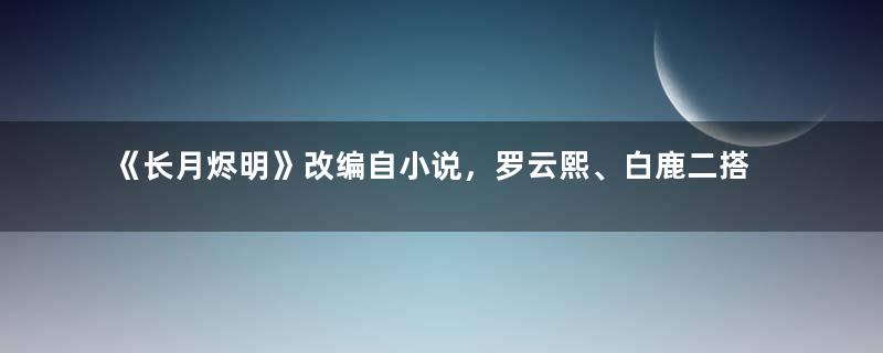 《长月烬明》改编自小说，罗云熙、白鹿二搭仙侠剧