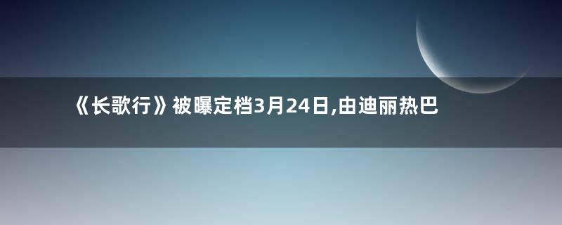 《长歌行》被曝定档3月24日,由迪丽热巴和吴磊等人主演