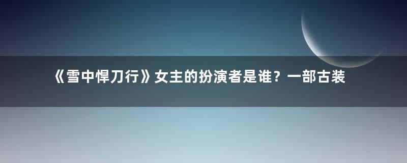 《雪中悍刀行》女主的扮演者是谁？一部古装励志武侠大剧