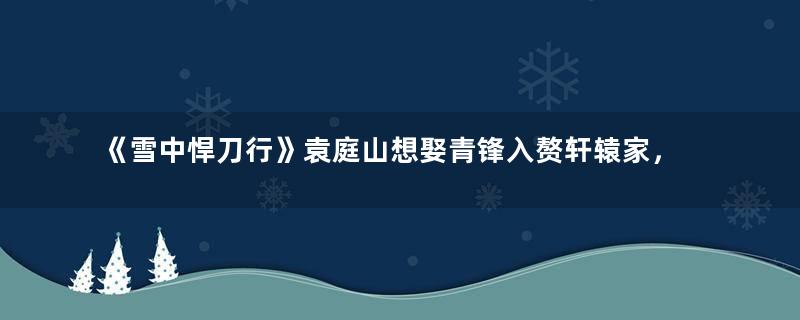 《雪中悍刀行》袁庭山想娶青锋入赘轩辕家，软饭要硬吃