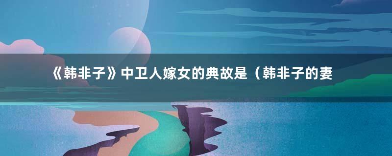 《韩非子》中卫人嫁女的典故是（韩非子的妻子）