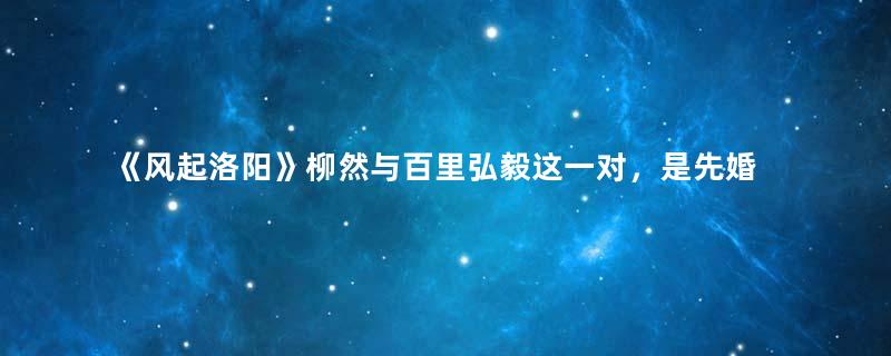 《风起洛阳》柳然与百里弘毅这一对，是先婚后爱的模式