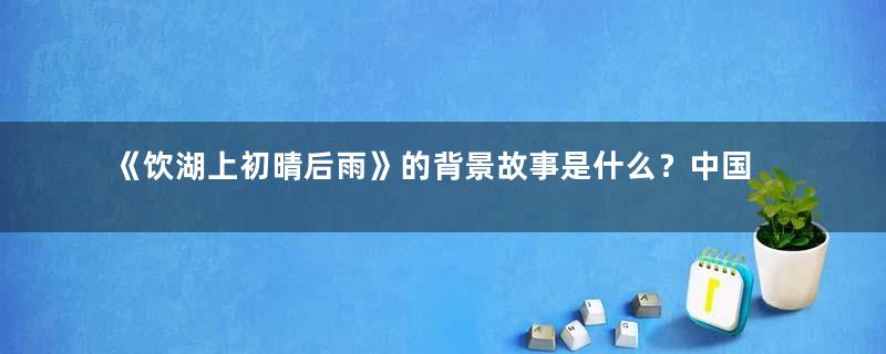 《饮湖上初晴后雨》的背景故事是什么？中国唱诗班短动画治愈在哪里？