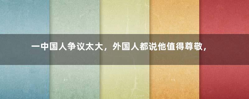 一中国人争议太大，外国人都说他值得尊敬，中国人却骂了他上百年