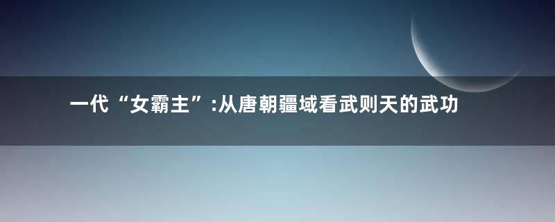 一代“女霸主”:从唐朝疆域看武则天的武功功绩