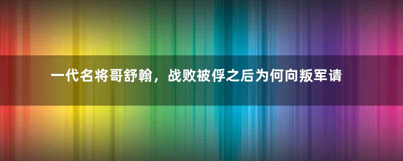 一代名将哥舒翰，战败被俘之后为何向叛军请罪？