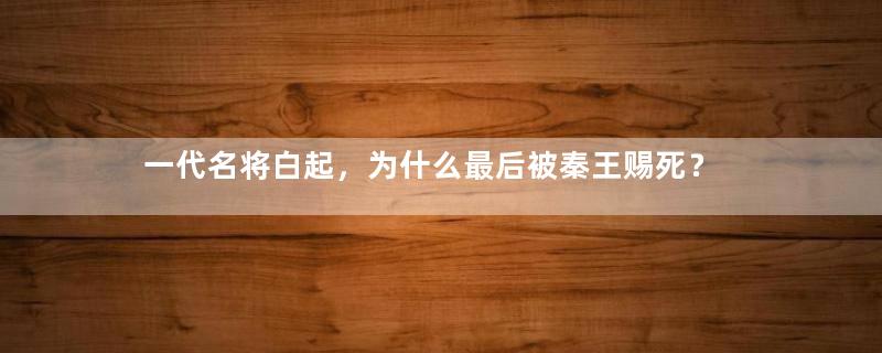 一代名将白起，为什么最后被秦王赐死？