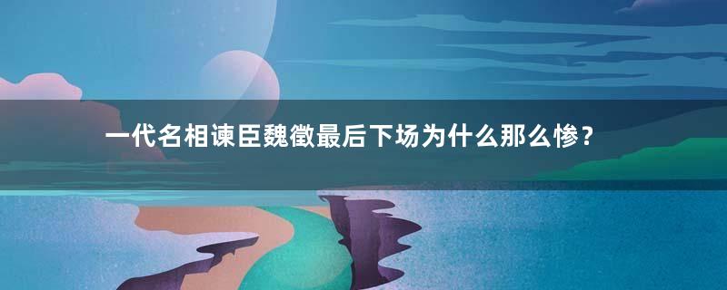 一代名相谏臣魏徵最后下场为什么那么惨？