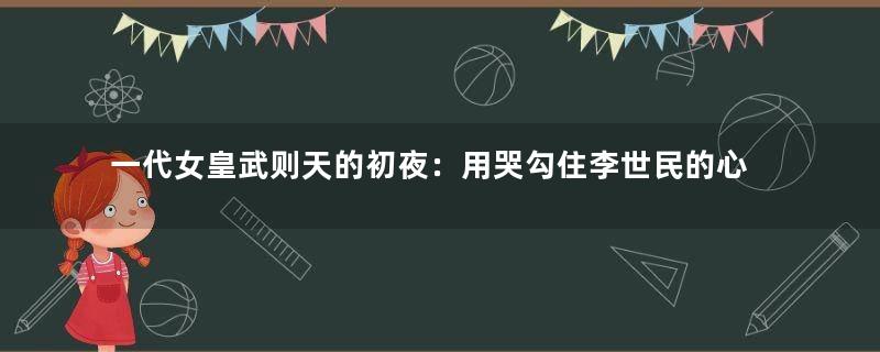 一代女皇武则天的初夜：用哭勾住李世民的心