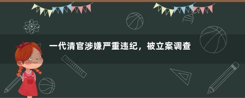 一代清官涉嫌严重违纪，被立案调查