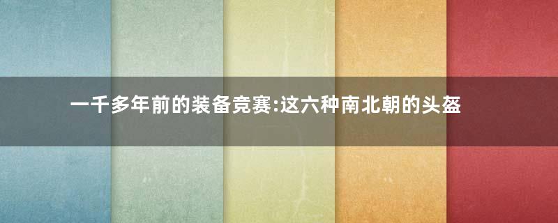 一千多年前的装备竞赛:这六种南北朝的头盔,只有两种活到了明代