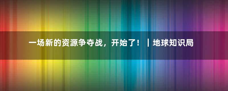 一场新的资源争夺战，开始了！｜地球知识局
