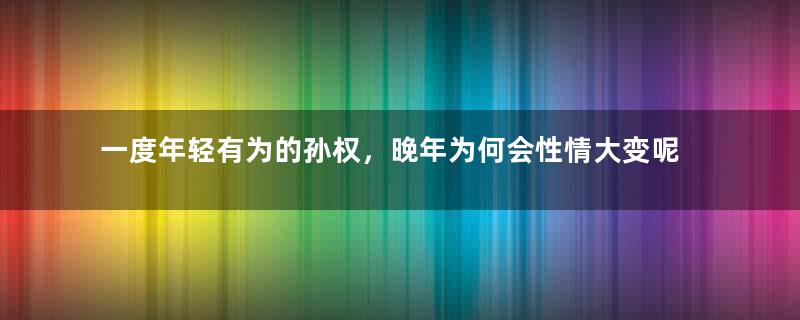 一度年轻有为的孙权，晚年为何会性情大变呢？