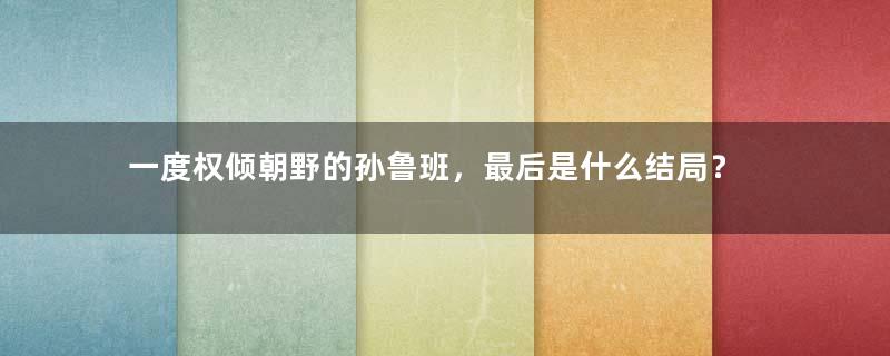 一度权倾朝野的孙鲁班，最后是什么结局？