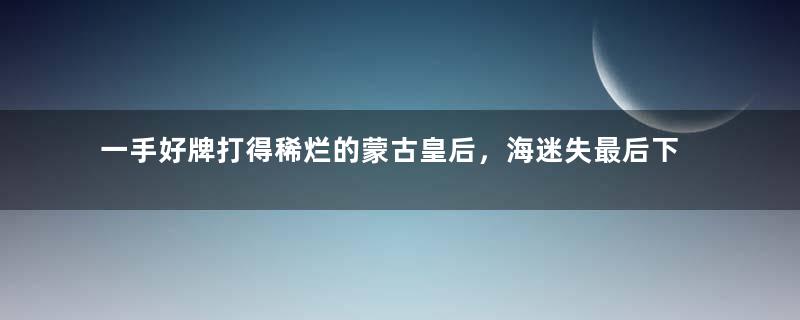 一手好牌打得稀烂的蒙古皇后，海迷失最后下场有多惨？