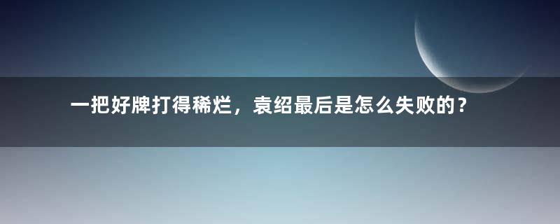 一把好牌打得稀烂，袁绍最后是怎么失败的？