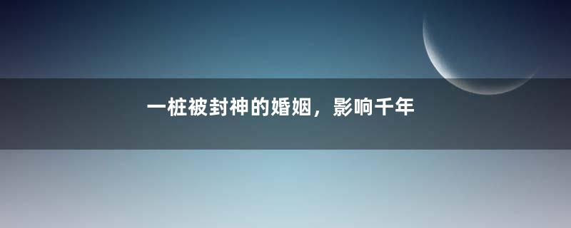 一桩被封神的婚姻，影响千年