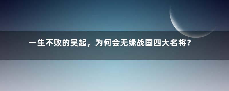 一生不败的吴起，为何会无缘战国四大名将？