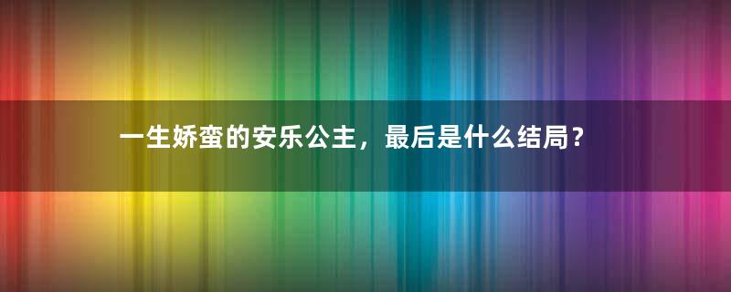 一生娇蛮的安乐公主，最后是什么结局？