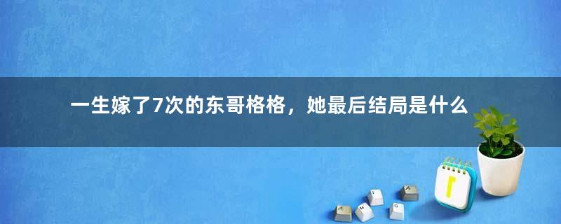 一生嫁了7次的东哥格格，她最后结局是什么？