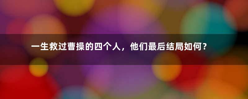 一生救过曹操的四个人，他们最后结局如何？