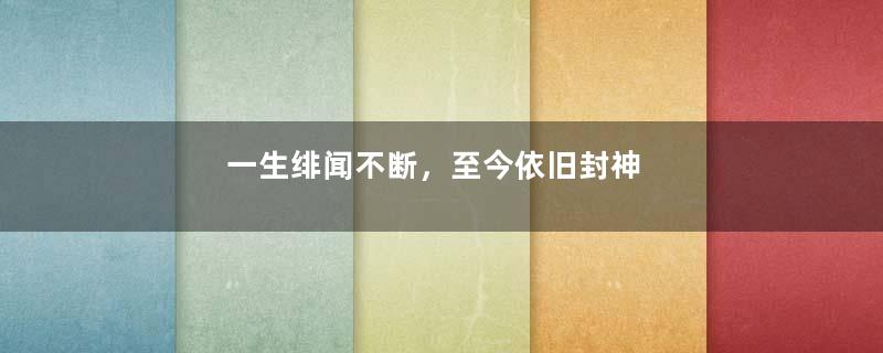 一生绯闻不断，至今依旧封神
