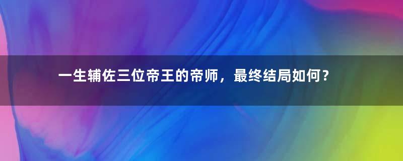 一生辅佐三位帝王的帝师，最终结局如何？