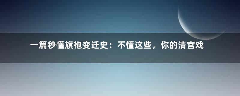 一篇秒懂旗袍变迁史：不懂这些，你的清宫戏算白看了