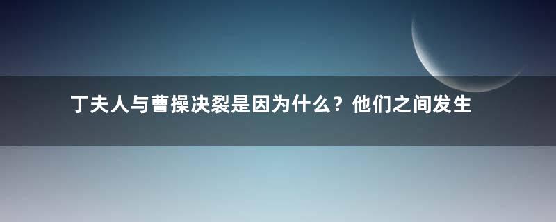 丁夫人与曹操决裂是因为什么？他们之间发生了什么？