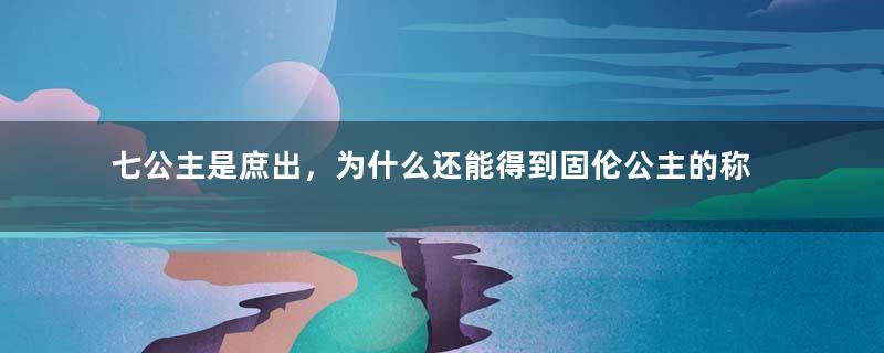 七公主是庶出，为什么还能得到固伦公主的称号？夫家太过耀眼