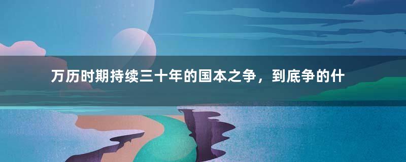 万历时期持续三十年的国本之争，到底争的什么？