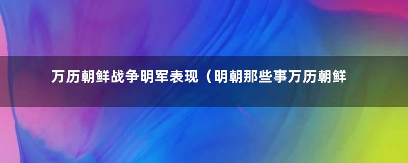 万历朝鲜战争明军表现（明朝那些事万历朝鲜之战的）