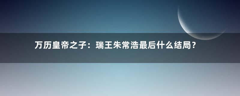 万历皇帝之子：瑞王朱常浩最后什么结局？