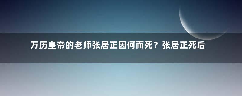 万历皇帝的老师张居正因何而死？张居正死后的下场是？