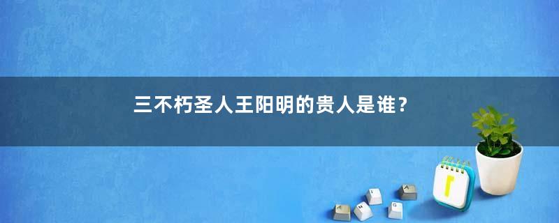 三不朽圣人王阳明的贵人是谁？