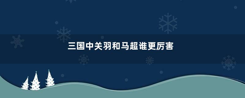 三国中关羽和马超谁更厉害