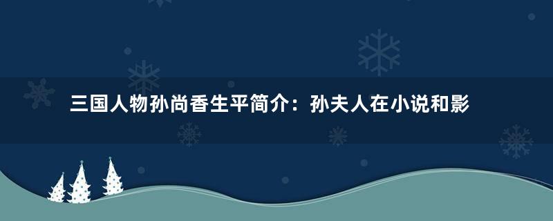 三国人物孙尚香生平简介：孙夫人在小说和影视中是什么形象？