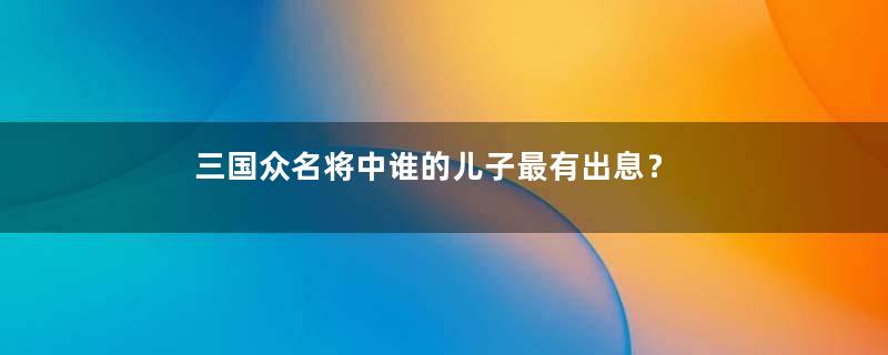 三国众名将中谁的儿子最有出息？