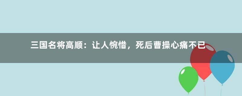 三国名将高顺：让人惋惜，死后曹操心痛不已