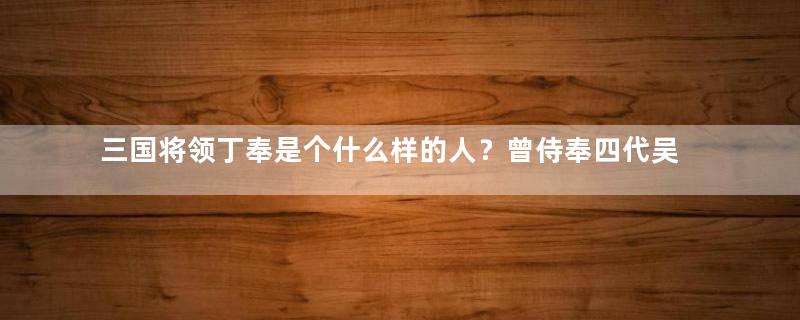 三国将领丁奉是个什么样的人？曾侍奉四代吴国皇帝