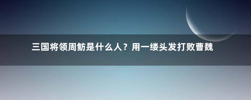 三国将领周鲂是什么人？用一缕头发打败曹魏的第一号人物