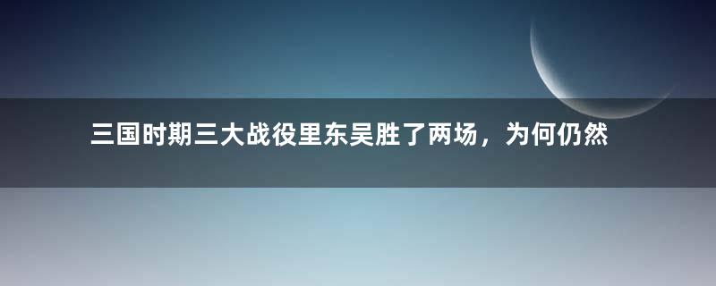 三国时期三大战役里东吴胜了两场，为何仍然很弱呢？