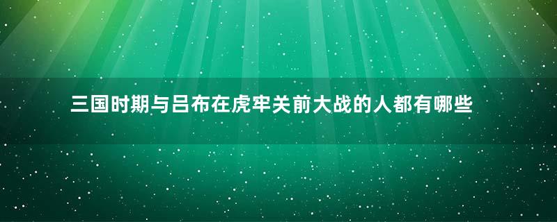 三国时期与吕布在虎牢关前大战的人都有哪些人？