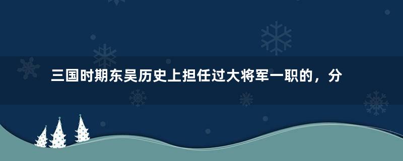 三国时期东吴历史上担任过大将军一职的，分别是哪些人？