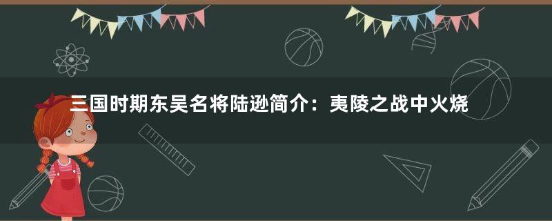 三国时期东吴名将陆逊简介：夷陵之战中火烧连营击败刘备