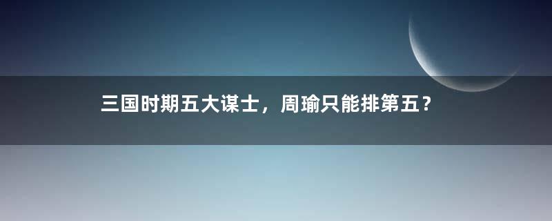 三国时期五大谋士，周瑜只能排第五？