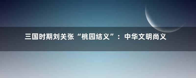 三国时期刘关张“桃园结义”：中华文明尚义渊远流长的象征