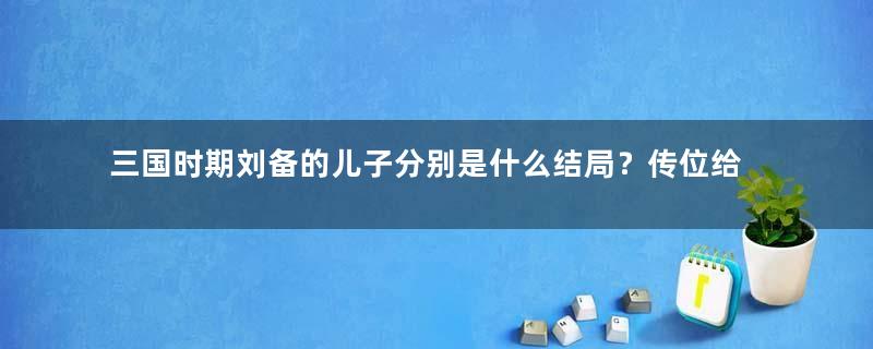 三国时期刘备的儿子分别是什么结局？传位给刘禅的用意是什么