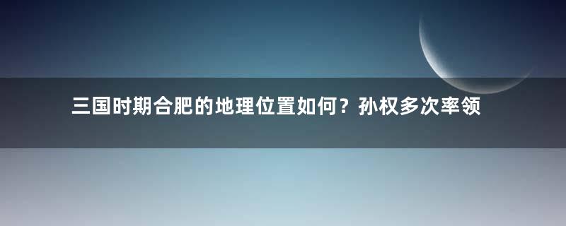 三国时期合肥的地理位置如何？孙权多次率领大军攻打是为何？