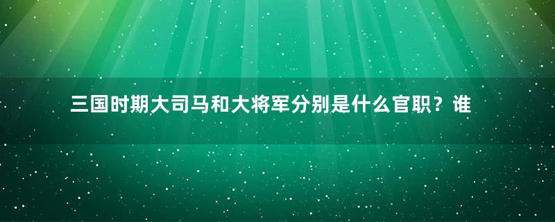 三国时期大司马和大将军分别是什么官职？谁更大？